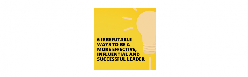 6 Irrefutable Ways to be a More Effective, Influential and Successful Leader