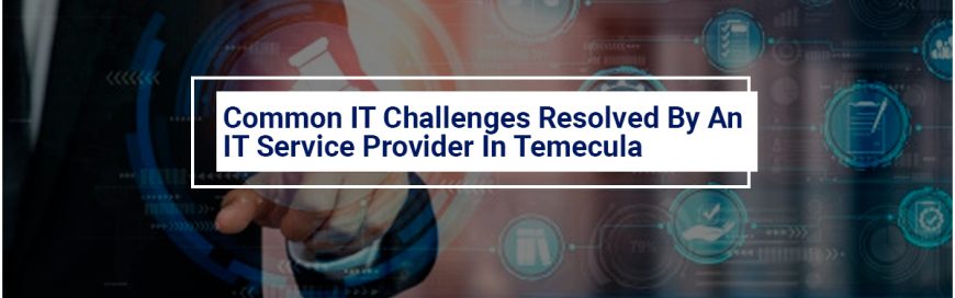 Common IT Challenges Resolved By An IT Service Provider In Temecula