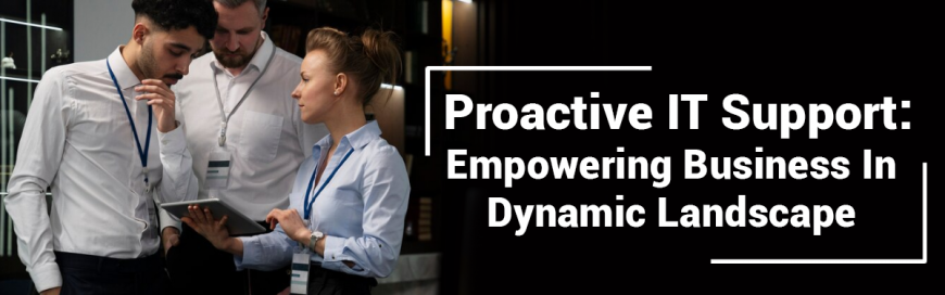Proactive IT Support: Empowering Business In Dynamic Landscape