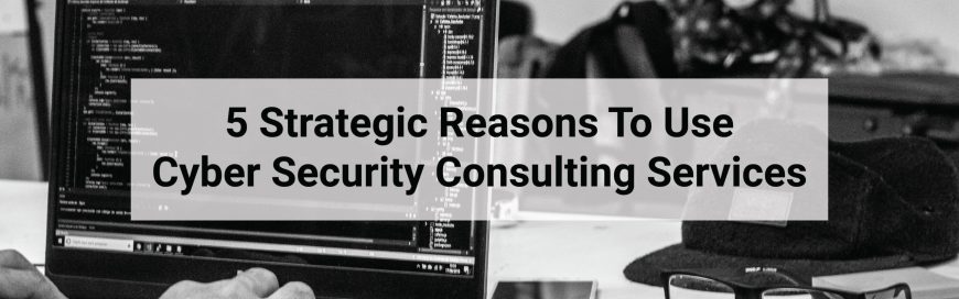 5 Strategic Reasons To Use Cyber Security Consulting Services