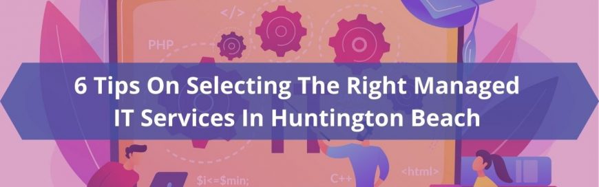 6 Tips On Selecting The Right Managed IT Services In Huntington Beach