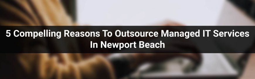 5 Compelling Reasons To Outsource Managed IT Services In Newport Beach