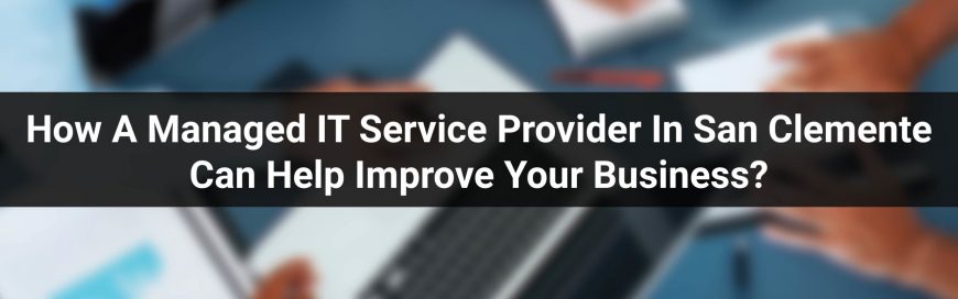 How A Managed IT Service Provider In San Clemente Can Help Improve Your Business?