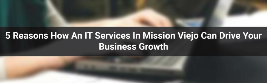 5 Reasons: How An IT Services In Mission Viejo Can Drive Your Business Growth