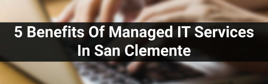 5 Benefits Of Managed IT Services In San Clemente
