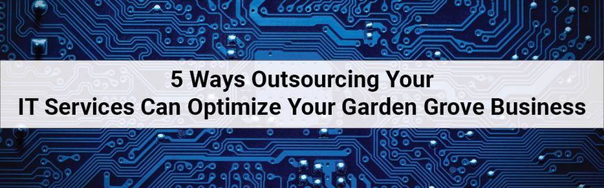 5 Ways Outsourcing Your IT Services Can Optimize Your Garden Grove Business