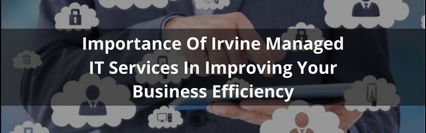 Importance Of Irvine Managed IT Services In Improving Your Business Efficiency