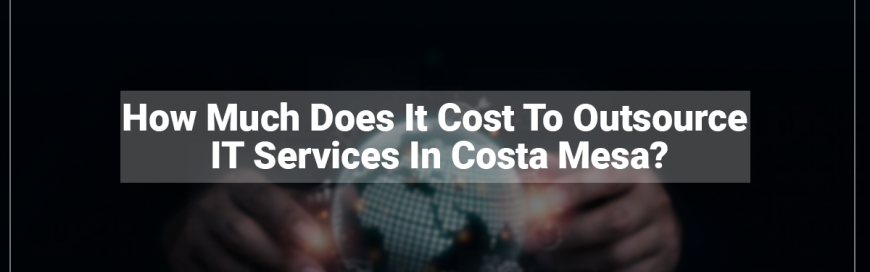 How Much Does It Cost To Outsource IT Services In Costa Mesa?