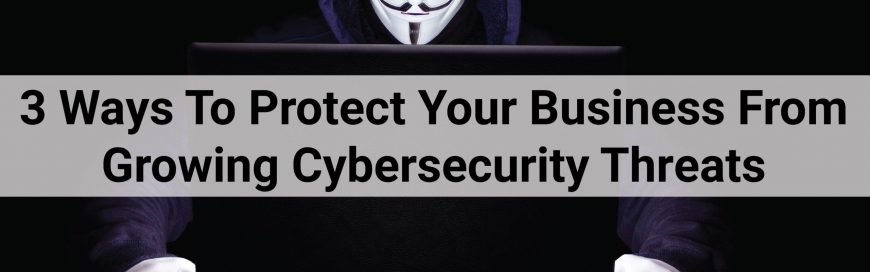 3 Ways To Protect Your Business From Growing Cybersecurity Threats