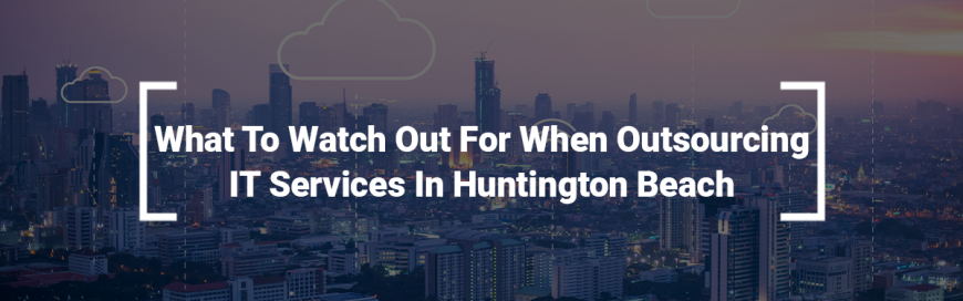 What To Watch Out For When Outsourcing IT Services In Huntington Beach