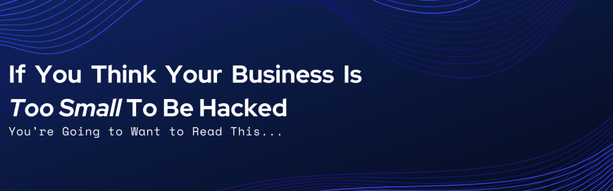 If You Think Your Business Is Too Small To Be Hacked…You’re Going to Want to Read This…